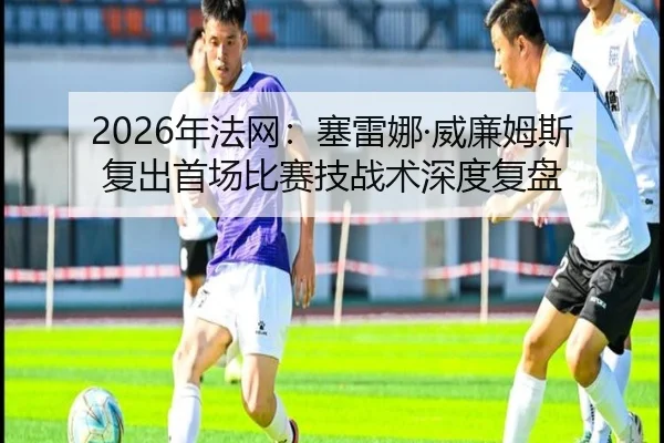 2026年法网：塞雷娜·威廉姆斯复出首场比赛技战术深度复盘